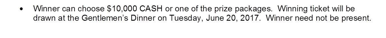 �	Winner can choose $10,000 CASH or one of the prize packages.  Winning ticket will be drawn at the Gentlemen�s Dinner on Tuesday, June 20, 2017.  Winner need not be present.